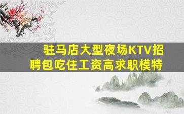 驻马店大型夜场KTV招聘包吃住工资高求职模特